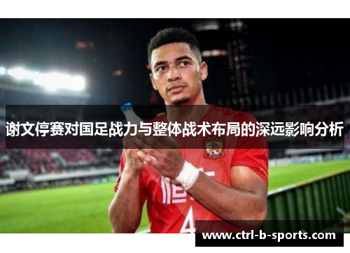 谢文停赛对国足战力与整体战术布局的深远影响分析