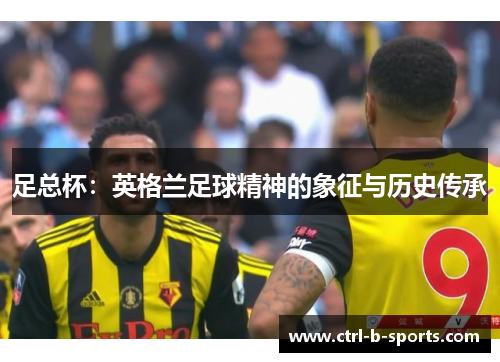 足总杯:英格兰足球精神的象征与历史传承 足总杯:英格兰足球精神的象征与历史传承