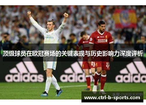 顶级球员在欧冠赛场的关键表现与历史影响力深度评析