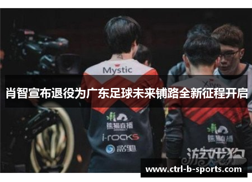 肖智宣布退役为广东足球未来铺路全新征程开启