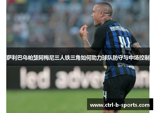 萨利巴乌帕楚阿梅尼三人铁三角如何助力球队防守与中场控制