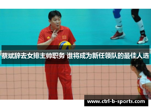蔡斌辞去女排主帅职务 谁将成为新任领队的最佳人选