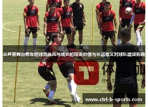 从杯赛舞台看年轻球员练兵与成长的现实价值与长远意义对球队建设影响