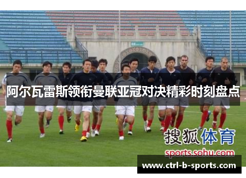 阿尔瓦雷斯领衔曼联亚冠对决精彩时刻盘点 阿尔瓦雷斯领衔曼联亚冠对决精彩时刻盘点