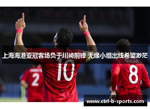 上海海港亚冠客场负于川崎前锋 无缘小组出线希望渺茫 上海海港亚冠客场负于川崎前锋 无缘小组出线希望渺茫