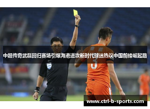 中超传奇武磊回归赛场引爆海港进攻新时代球迷热议中国前锋崛起路 中超传奇武磊回归赛场引爆海港进攻新时代球迷热议中国前锋崛起路
