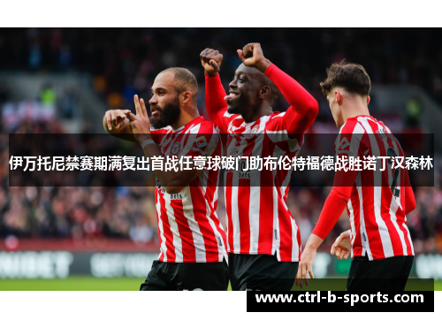 伊万托尼禁赛期满复出首战任意球破门助布伦特福德战胜诺丁汉森林 伊万托尼禁赛期满复出首战任意球破门助布伦特福德战胜诺丁汉森林