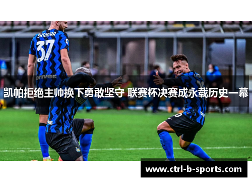 凯帕拒绝主帅换下勇敢坚守 联赛杯决赛成永载历史一幕 凯帕拒绝主帅换下勇敢坚守 联赛杯决赛成永载历史一幕