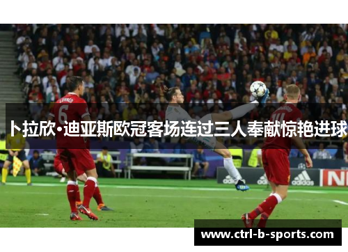 卜拉欣·迪亚斯欧冠客场连过三人奉献惊艳进球 卜拉欣·迪亚斯欧冠客场连过三人奉献惊艳进球
