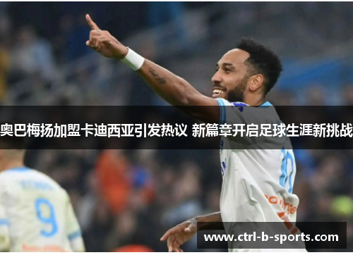 奥巴梅扬加盟卡迪西亚引发热议 新篇章开启足球生涯新挑战 奥巴梅扬加盟卡迪西亚引发热议 新篇章开启足球生涯新挑战