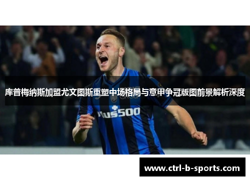 库普梅纳斯加盟尤文图斯重塑中场格局与意甲争冠版图前景解析深度