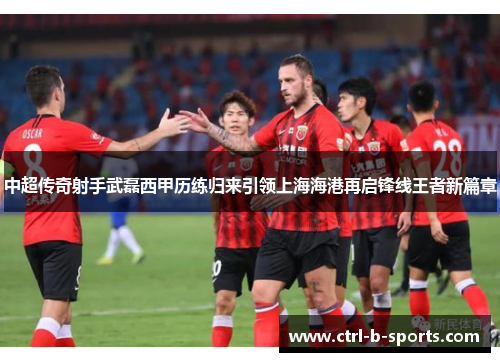 中超传奇射手武磊西甲历练归来引领上海海港再启锋线王者新篇章